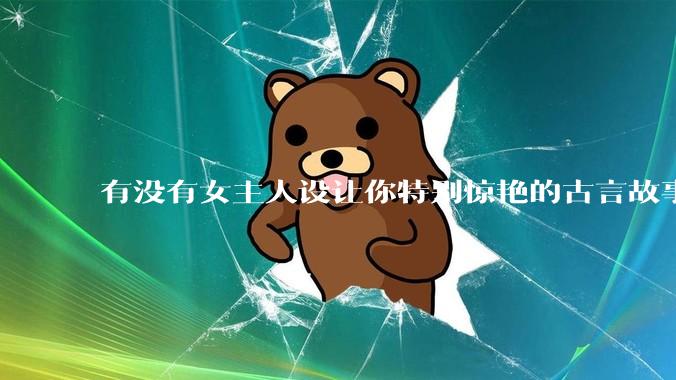 有没有女主人设让你特别惊艳的古言故事推荐？