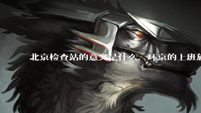 北京检查站的意义是什么，环京的上班族每天都要下车刷一下***的意义是什么？